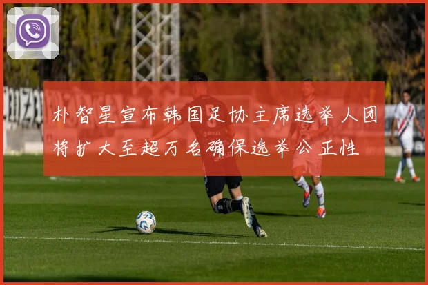 朴智星宣布韩国足协主席选举人团将扩大至超万名确保选举公正性