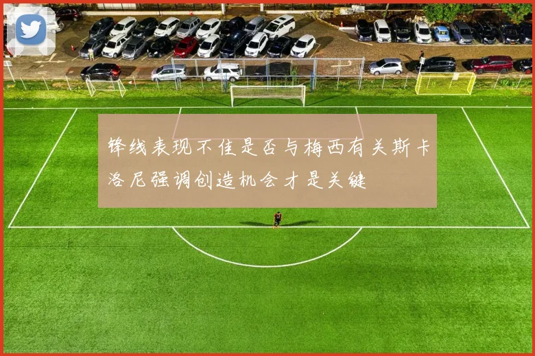 锋线表现不佳是否与梅西有关斯卡洛尼强调创造机会才是关键