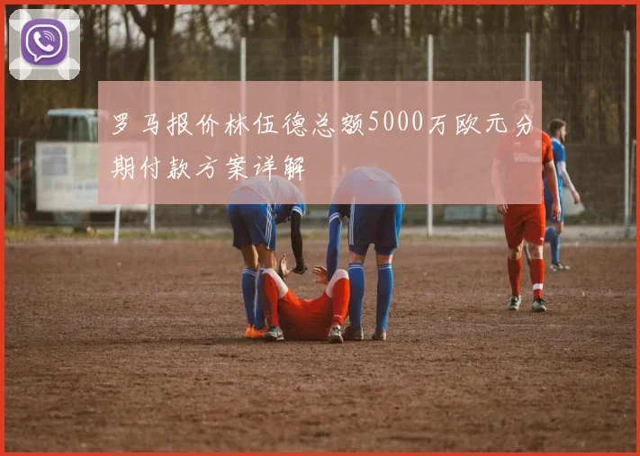 罗马报价林伍德总额5000万欧元分期付款方案详解