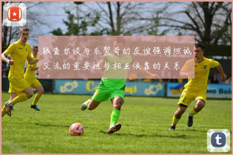 钱查尔谈与东契奇的友谊强调坦诚交流的重要性与相互依靠的关系