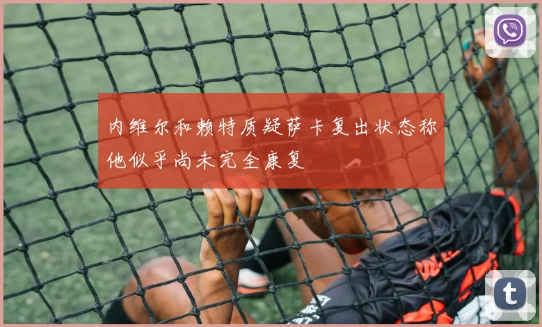 内维尔和赖特质疑萨卡复出状态称他似乎尚未完全康复