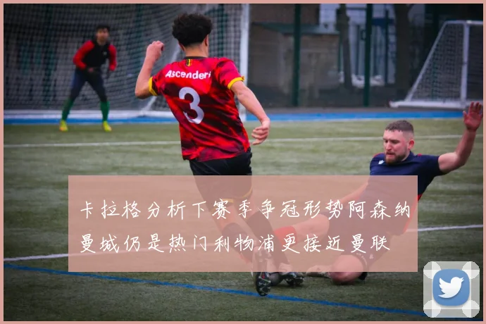 卡拉格分析下赛季争冠形势阿森纳曼城仍是热门利物浦更接近曼联