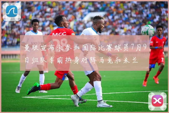 曼联宣布未参加国际比赛球员7月9日归队季前热身对阵马竞和米兰