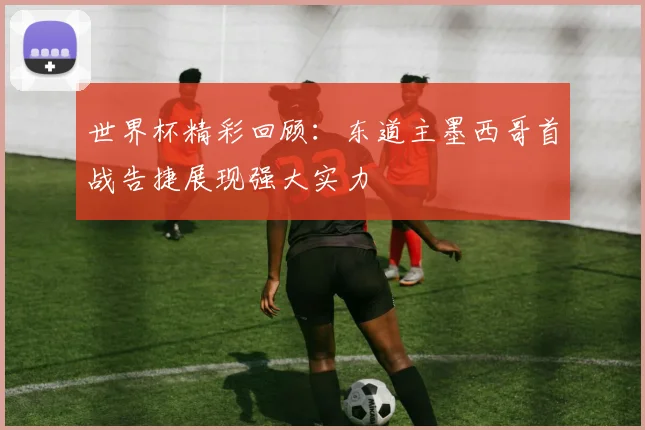 世界杯精彩回顾：东道主墨西哥首战告捷展现强大实力