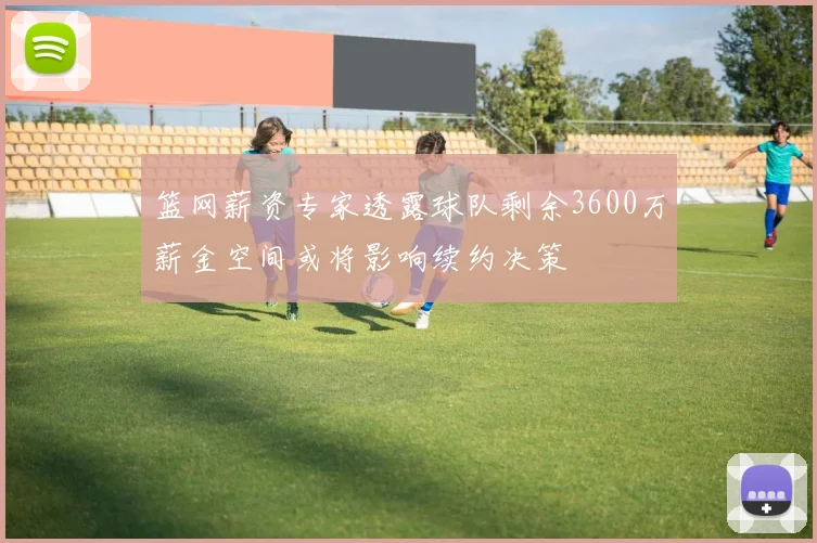 篮网薪资专家透露球队剩余3600万薪金空间或将影响续约决策