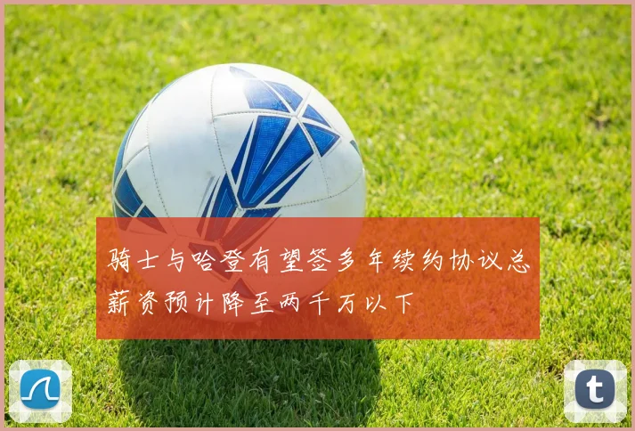 骑士与哈登有望签多年续约协议总薪资预计降至两千万以下