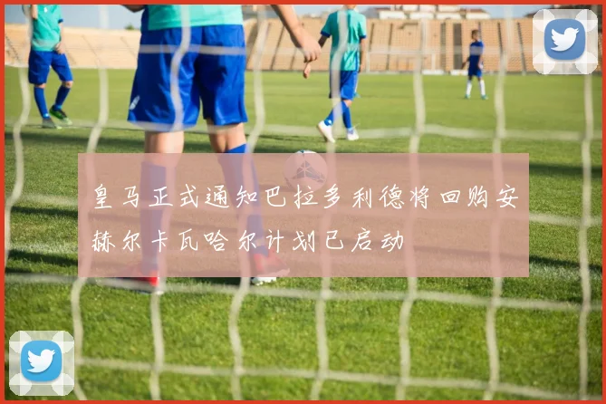 皇马正式通知巴拉多利德将回购安赫尔卡瓦哈尔计划已启动