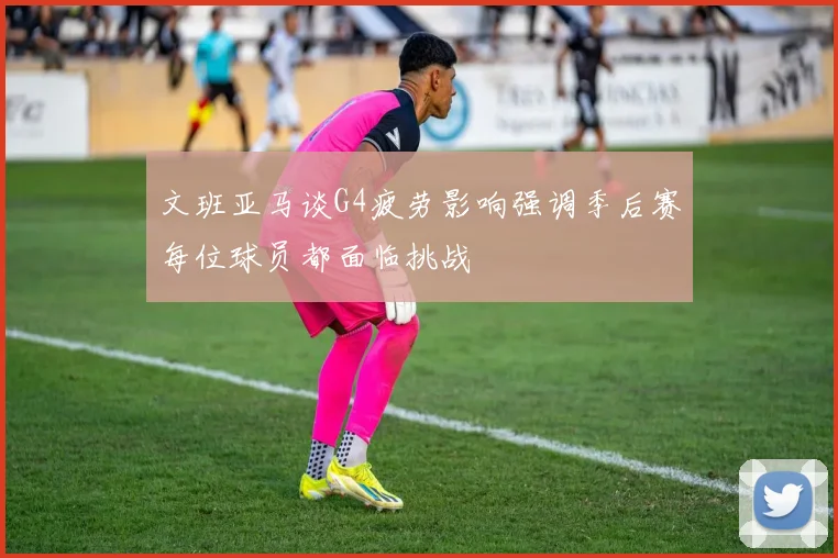 文班亚马谈G4疲劳影响强调季后赛每位球员都面临挑战