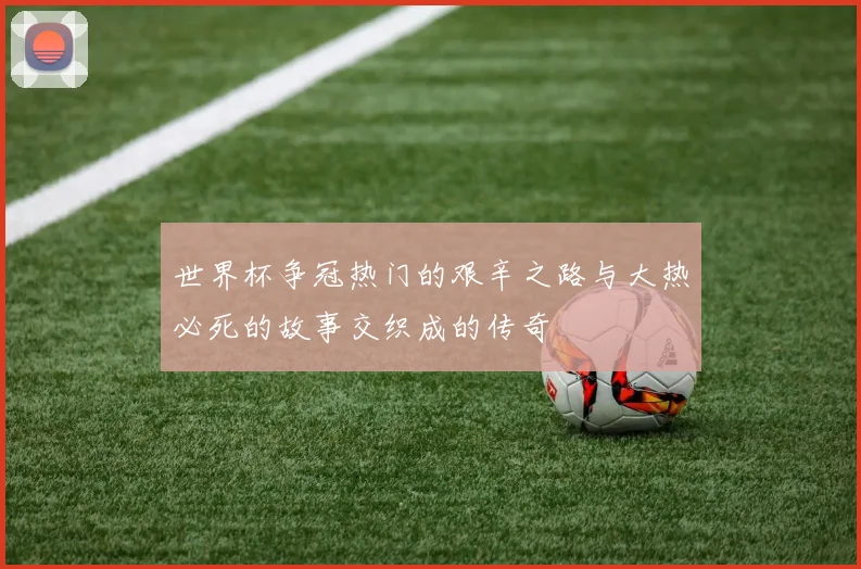世界杯争冠热门的艰辛之路与大热必死的故事交织成的传奇