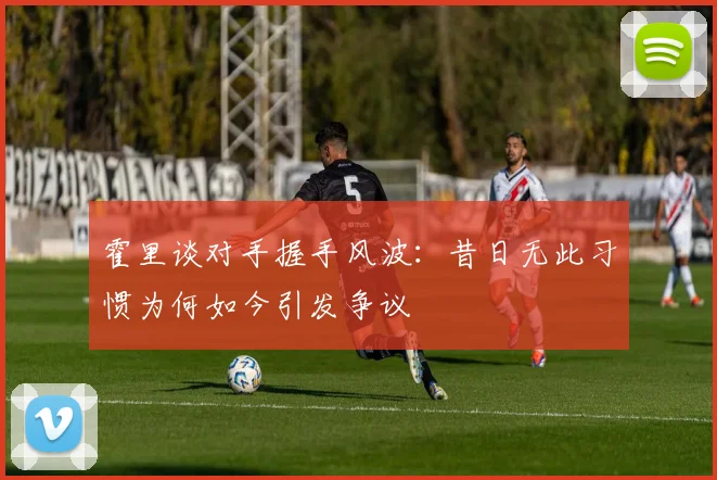 霍里谈对手握手风波：昔日无此习惯为何如今引发争议