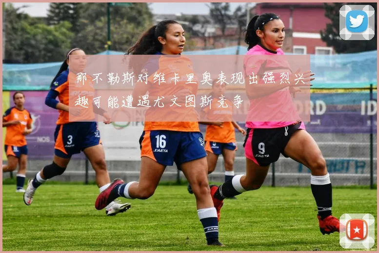 那不勒斯对维卡里奥表现出强烈兴趣可能遭遇尤文图斯竞争