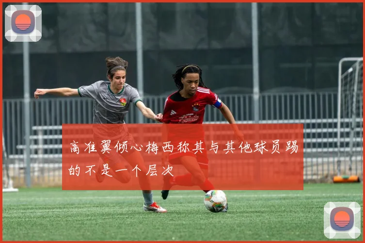 高准翼倾心梅西称其与其他球员踢的不是一个层次