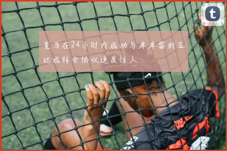 皇马在24小时内成功与库库雷利亚达成转会协议速度惊人