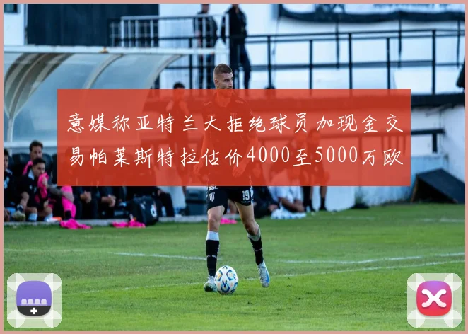 意媒称亚特兰大拒绝球员加现金交易帕莱斯特拉估价4000至5000万欧元