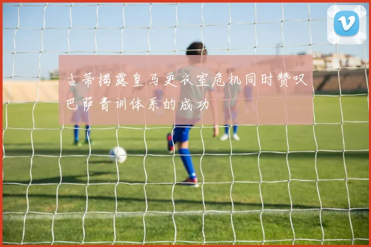 古蒂揭露皇马更衣室危机同时赞叹巴萨青训体系的成功
