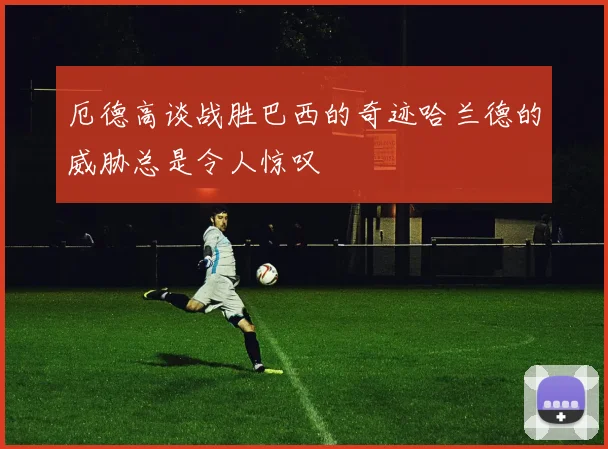 厄德高谈战胜巴西的奇迹哈兰德的威胁总是令人惊叹