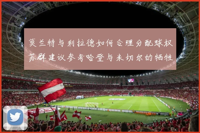 莫兰特与利拉德如何合理分配球权苏群建议参考哈登与米切尔的牺牲精神