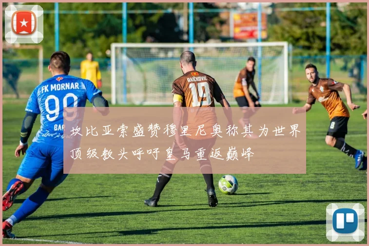 坎比亚索盛赞穆里尼奥称其为世界顶级教头呼吁皇马重返巅峰